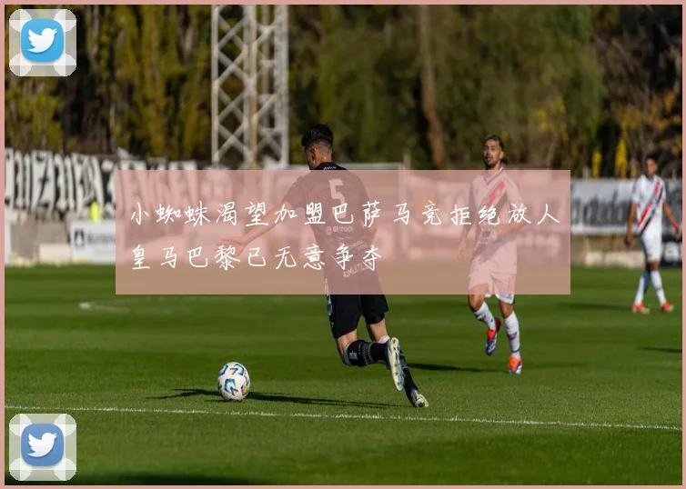 小蜘蛛渴望加盟巴萨马竞拒绝放人皇马巴黎已无意争夺