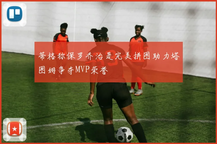蒂格称保罗乔治是完美拼图助力塔图姆争夺MVP荣誉