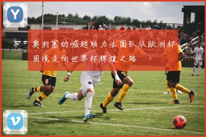 奥利塞的崛起助力法国队从欧洲杯困境走向世界杯辉煌之路