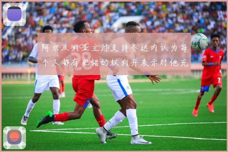 阿尔及利亚主帅支持齐达内认为每个人都有犯错的权利并表示对他充满信心