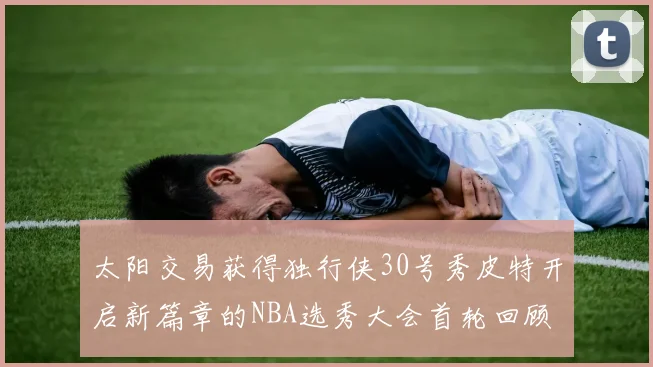 太阳交易获得独行侠30号秀皮特开启新篇章的NBA选秀大会首轮回顾